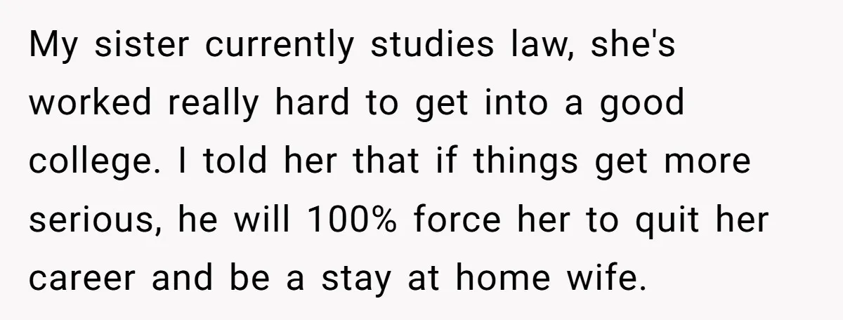 My sister currently studies law, she's worked really hard to get into a good college. I told her that if things get more serious, he will 100% force her to...