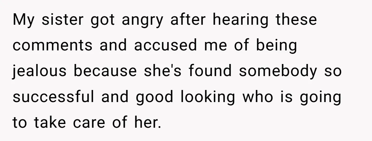 My sister got angry after hearing these comments and accused me of being jealous because she's found somebody so successful and good looking who is going to take care of...