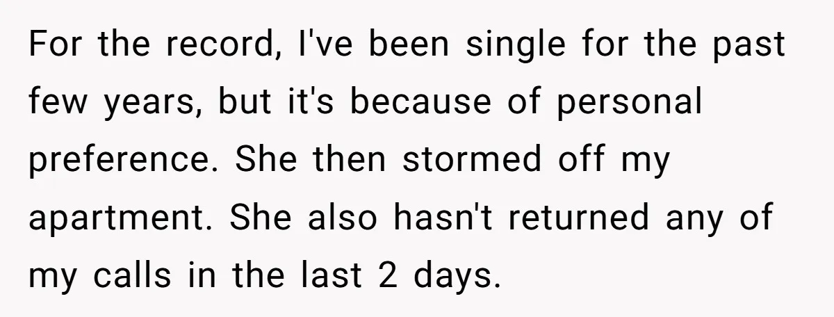 For the record, I've been single for the past few years, but it's because of personal preference. She then stormed off my apartment. She also hasn't returned any of my...