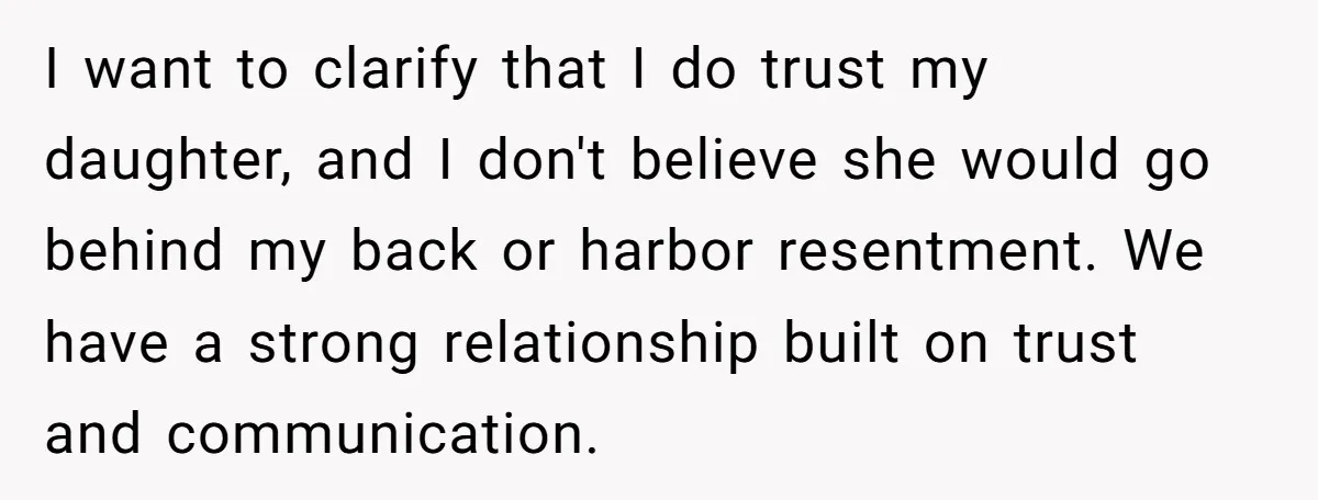 I want to clarify that I do trust my daughter, and I don't believe she would go behind my back or harbor resentment. We have a strong relationship built on...