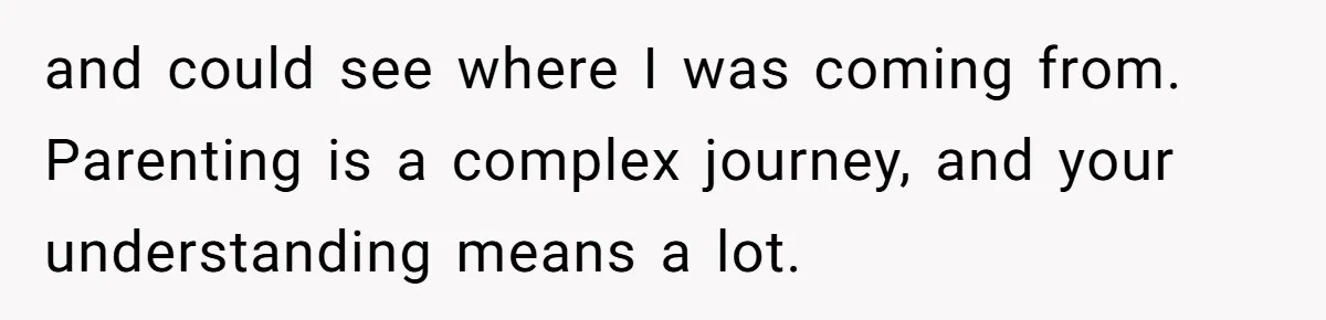 and could see where I was coming from. Parenting is a complex journey, and your understanding means a lot.