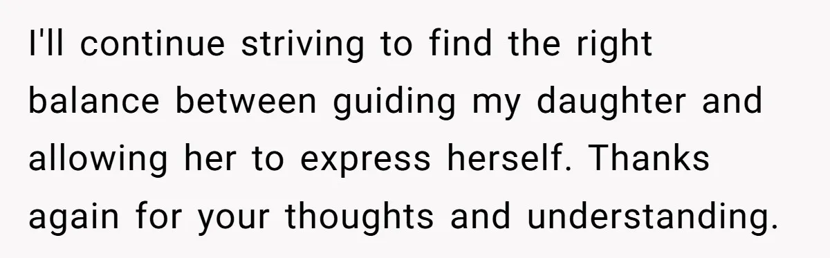 I'll continue striving to find the right balance between guiding my daughter and allowing her to express herself. Thanks again for your thoughts and understanding.