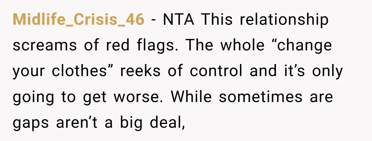 Midlife_Crisis_46 − NTA This relationship screams of red flags. The whole “change your clothes” reeks of control and it’s only going to get worse. While sometimes are gaps aren’t a...