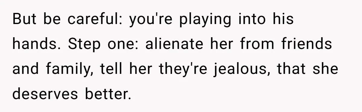 But be careful: you're playing into his hands. Step one: alienate her from friends and family, tell her they're jealous, that she deserves better.