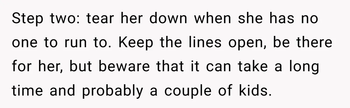 Step two: tear her down when she has no one to run to. Keep the lines open, be there for her, but beware that it can take a long time...