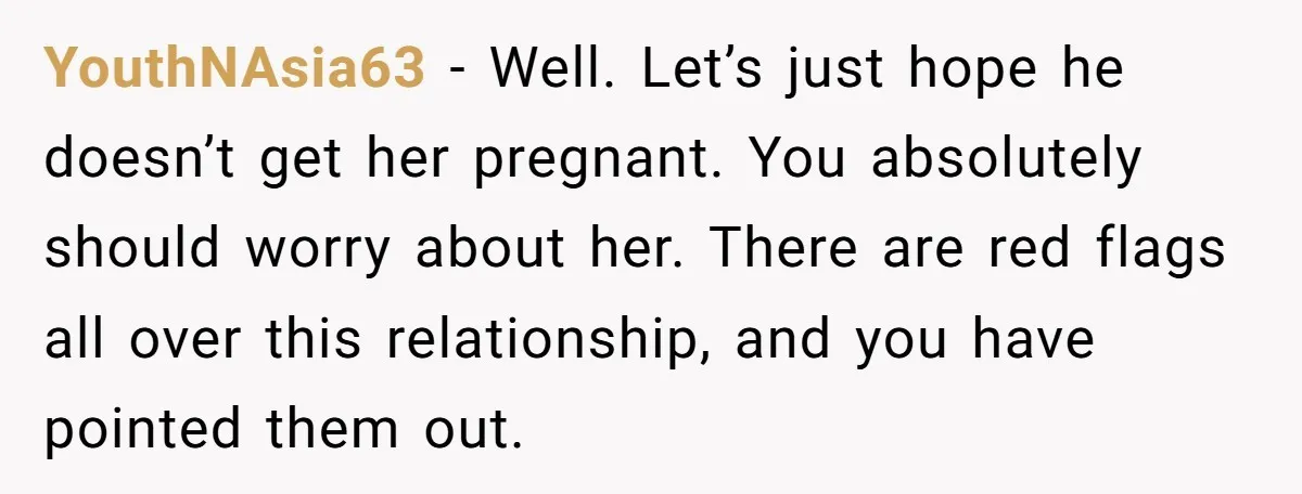 YouthNAsia63 − Well. Let’s just hope he doesn’t get her pregnant. You absolutely should worry about her. There are red flags all over this relationship, and you have pointed them...