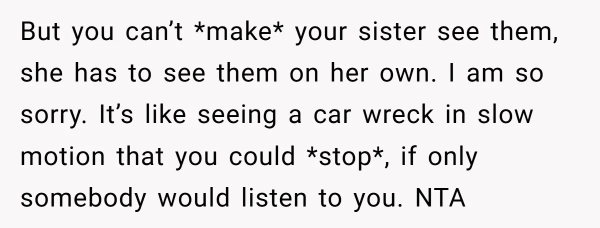 But you can’t *make* your sister see them, she has to see them on her own. I am so sorry. It’s like seeing a car wreck in slow motion that...