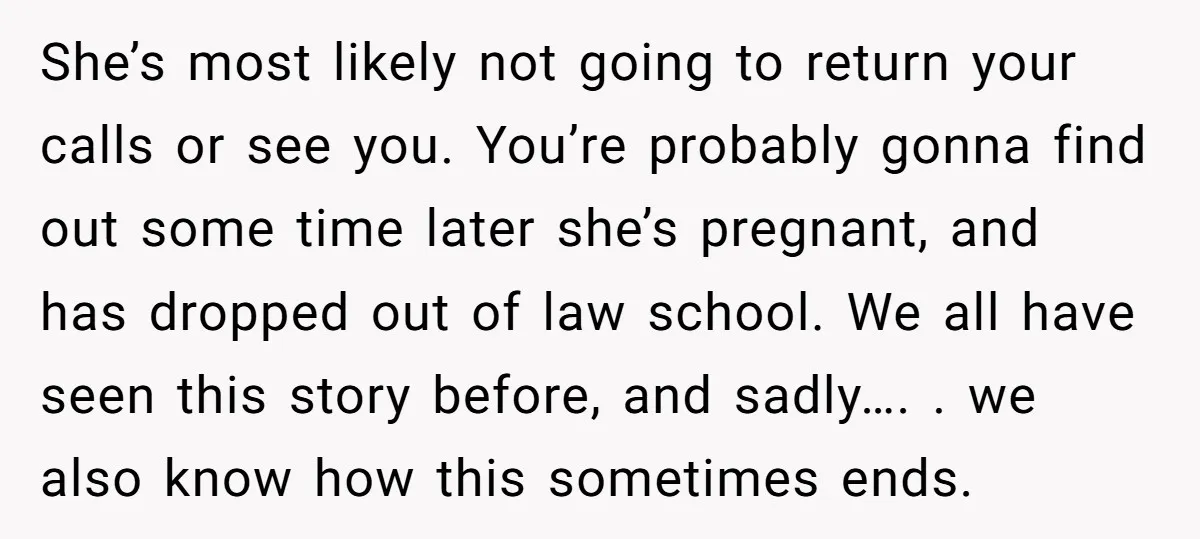 She’s most likely not going to return your calls or see you. You’re probably gonna find out some time later she’s pregnant, and has dropped out of law school. We...