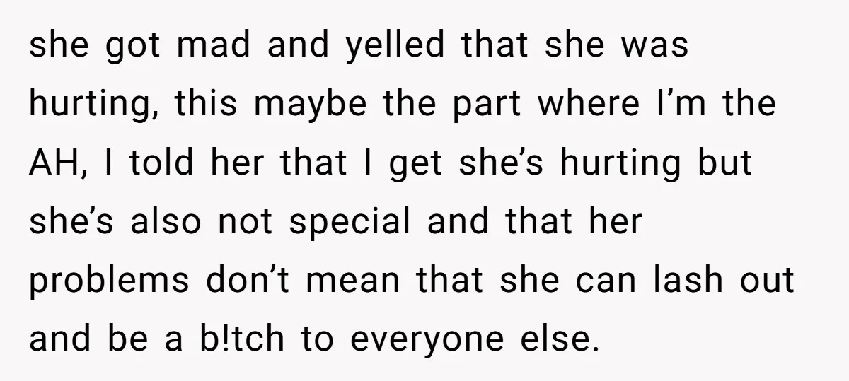 she got mad and yelled that she was hurting, this maybe the part where I’m the AH, I told her that I get she’s hurting but she’s also not special...
