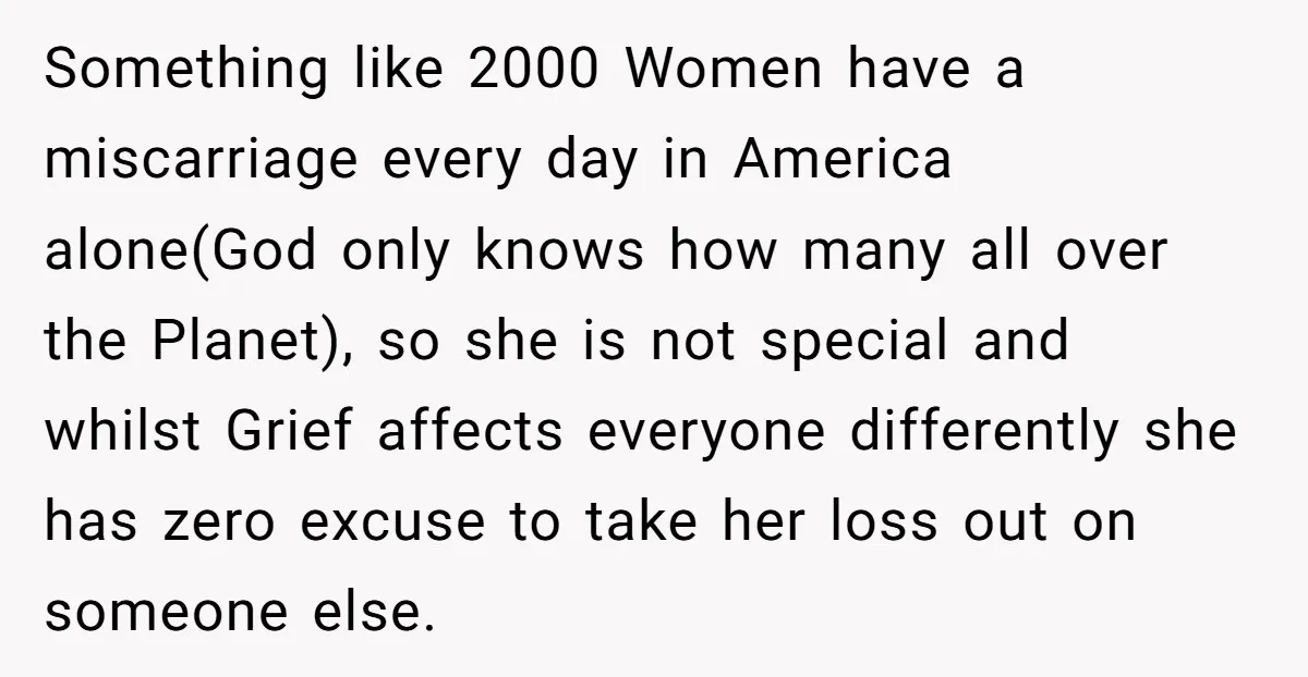 Something like 2000 Women have a miscarriage every day in America alone(God only knows how many all over the Planet), so she is not special and whilst Grief affects everyone...