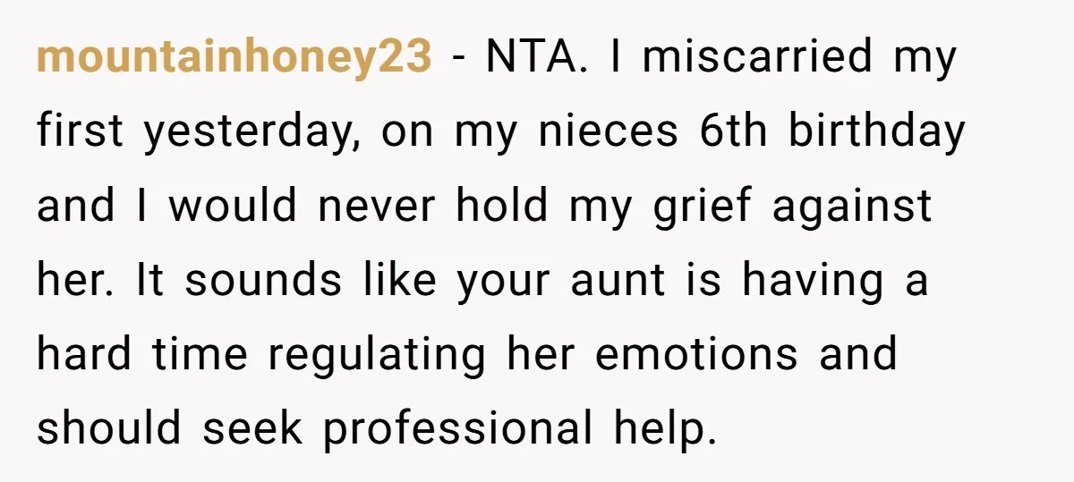mountainhoney23 − NTA. I miscarried my first yesterday, on my nieces 6th birthday and I would never hold my grief against her. It sounds like your aunt is having a...