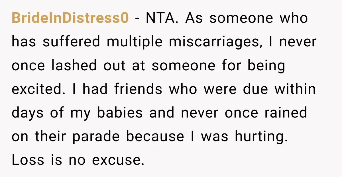 BrideInDistress0 − NTA. As someone who has suffered multiple miscarriages, I never once lashed out at someone for being excited. I had friends who were due within days of my...