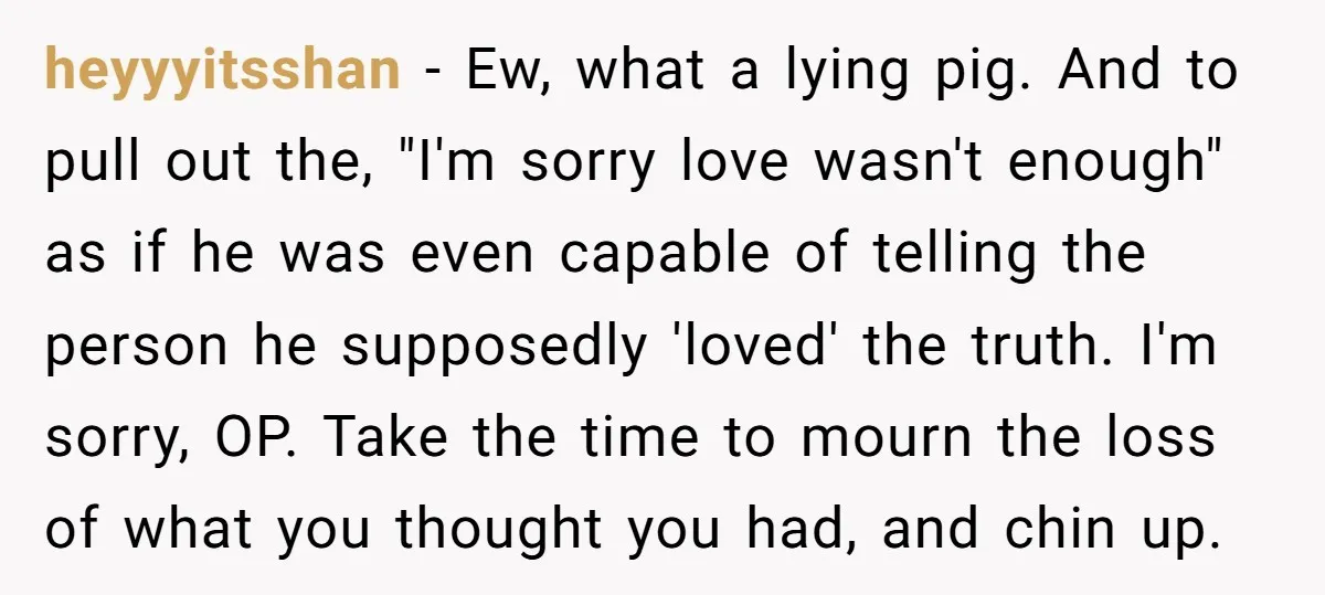 heyyyitsshan - Ew, what a lying pig. And to pull out the, "I'm sorry love wasn't enough" as if he was even capable of telling the person he supposedly 'loved'...