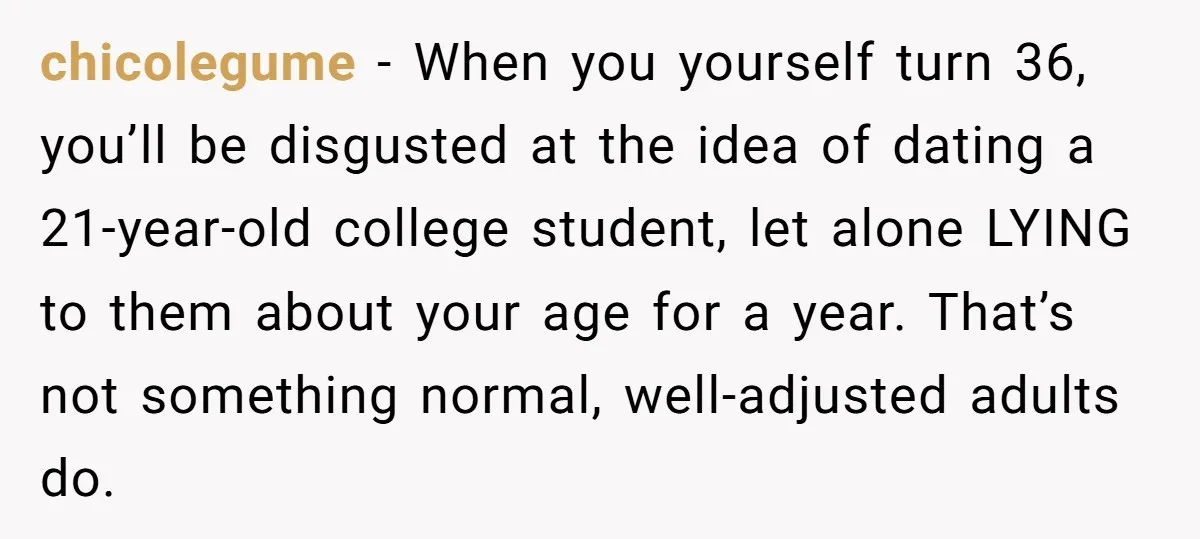 chicolegume - When you yourself turn 36, you’ll be disgusted at the idea of dating a 21-year-old college student, let alone LYING to them about your age for a year....