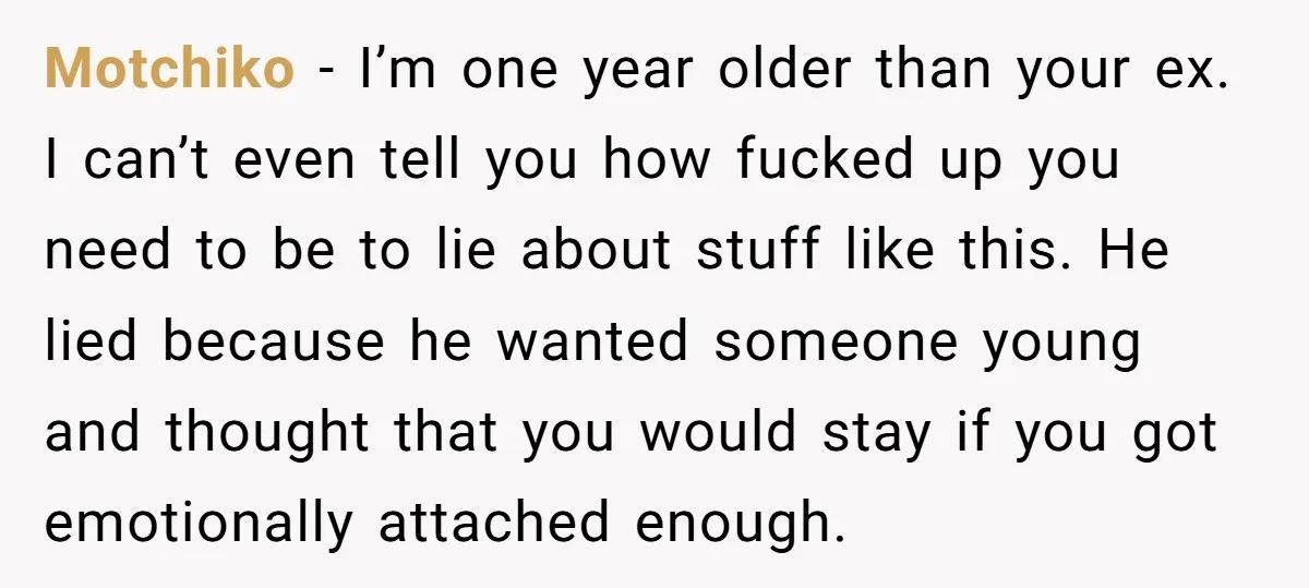 Motchiko - I’m one year older than your ex. I can’t even tell you how fucked up you need to be to lie about stuff like this. He lied because...