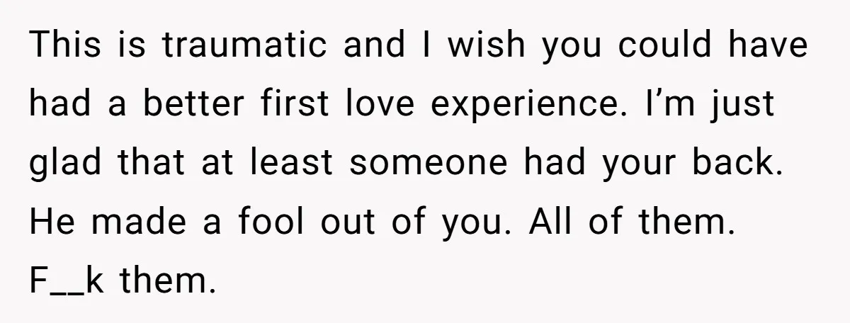 This is traumatic and I wish you could have had a better first love experience. I’m just glad that at least someone had your back. He made a fool out...