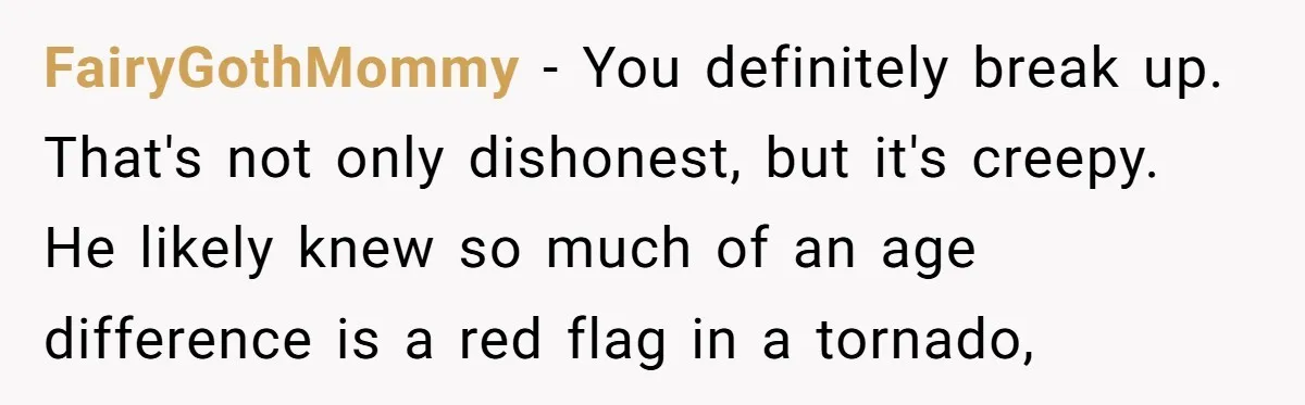 FairyGothMommy - You definitely break up. That's not only dishonest, but it's creepy. He likely knew so much of an age difference is a red flag in a tornado,