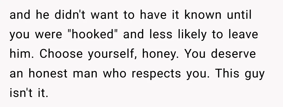 and he didn't want to have it known until you were "hooked" and less likely to leave him. Choose yourself, honey. You deserve an honest man who respects you. This...