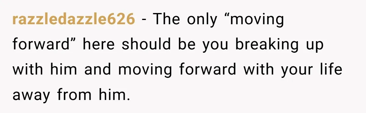 razzledazzle626 - The only “moving forward” here should be you breaking up with him and moving forward with your life away from him.