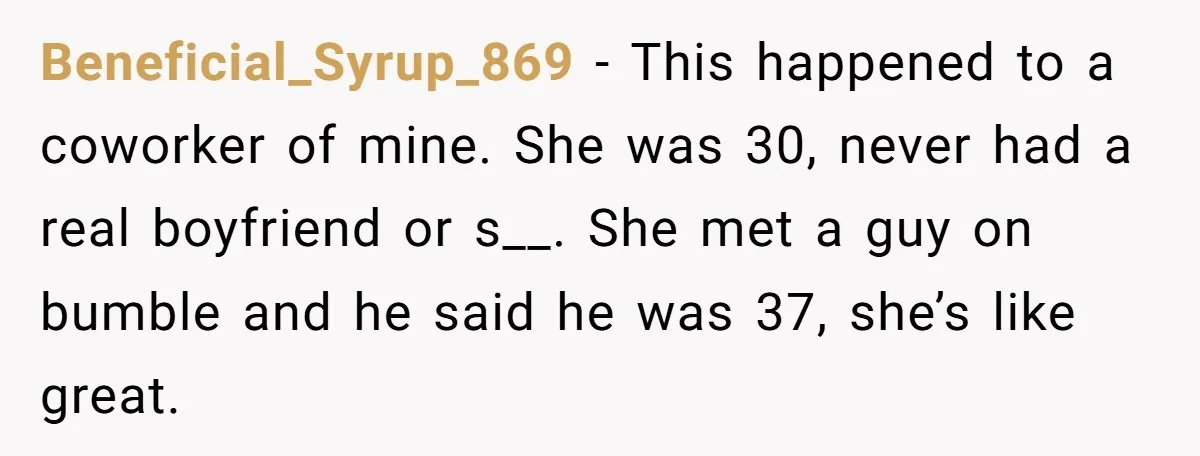 Beneficial_Syrup_869 - This happened to a coworker of mine. She was 30, never had a real boyfriend or s__. She met a guy on bumble and he said he was...