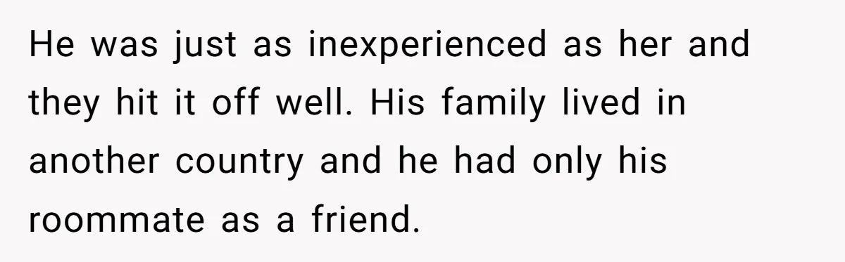 He was just as inexperienced as her and they hit it off well. His family lived in another country and he had only his roommate as a friend.