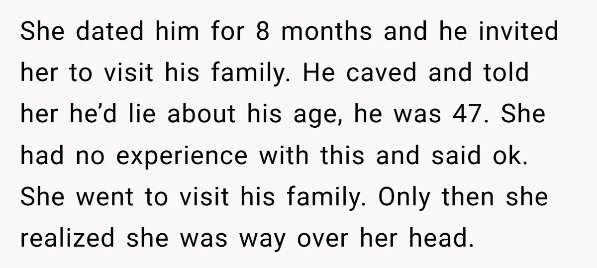 She dated him for 8 months and he invited her to visit his family. He caved and told her he’d lie about his age, he was 47. She had no...