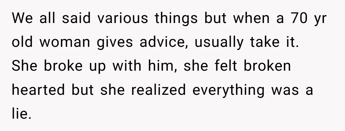 We all said various things but when a 70 yr old woman gives advice, usually take it. She broke up with him, she felt broken hearted but she realized everything...