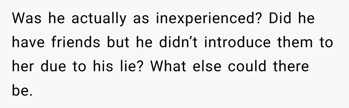 Was he actually as inexperienced? Did he have friends but he didn’t introduce them to her due to his lie? What else could there be.
