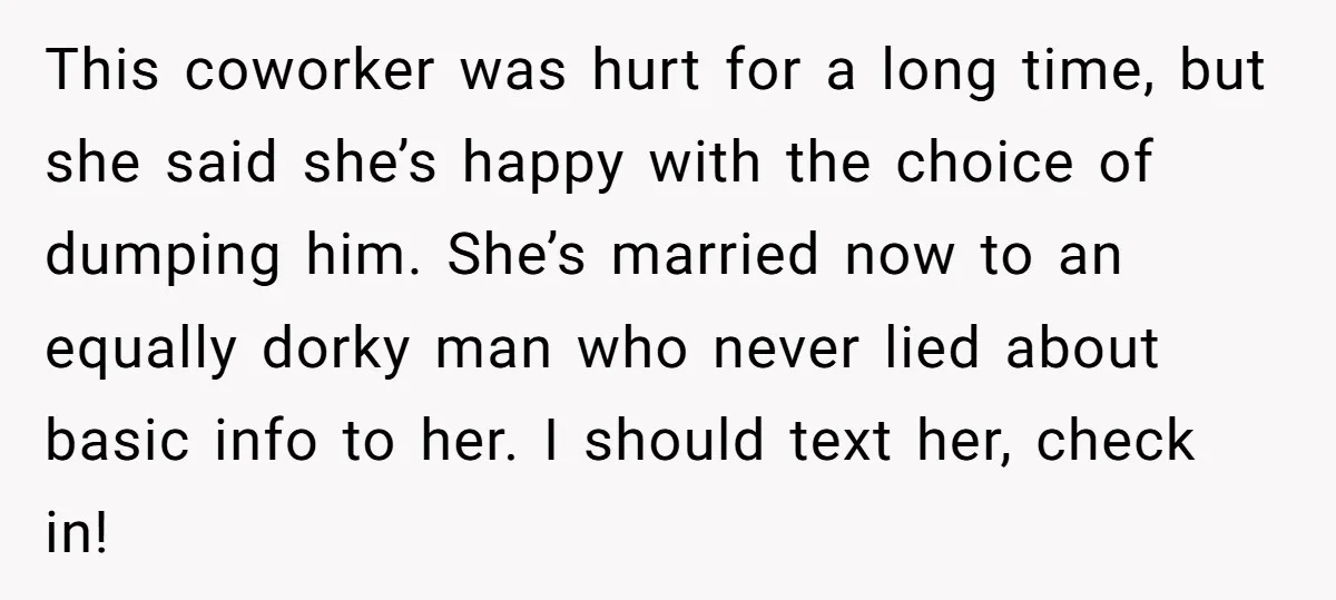 This coworker was hurt for a long time, but she said she’s happy with the choice of dumping him. She’s married now to an equally dorky man who never lied...