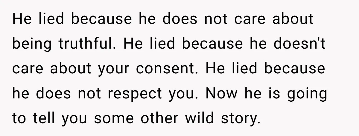 He lied because he does not care about being truthful. He lied because he doesn't care about your consent. He lied because he does not respect you. Now he is...