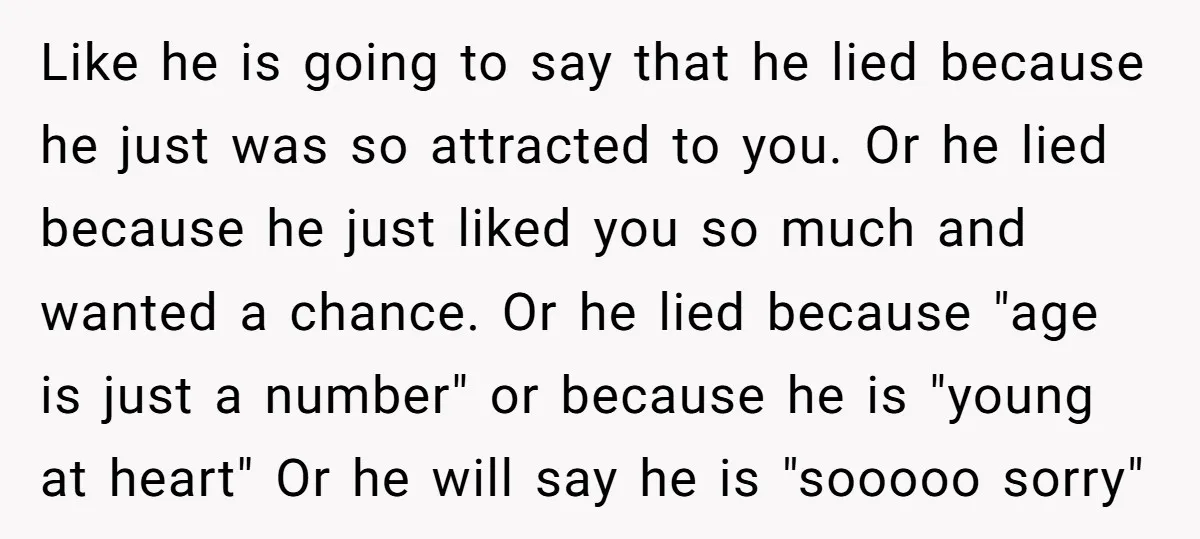Like he is going to say that he lied because he just was so attracted to you. Or he lied because he just liked you so much and wanted a...