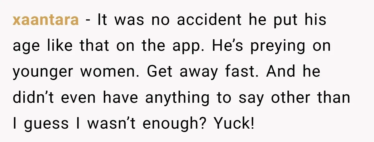 xaantara - It was no accident he put his age like that on the app. He’s preying on younger women. Get away fast. And he didn’t even have anything to...