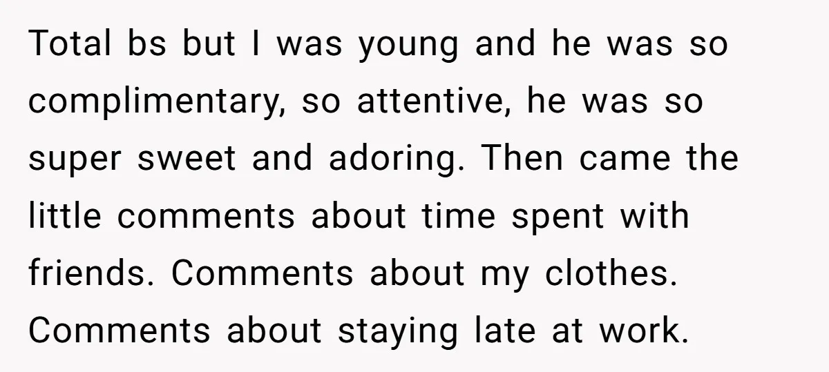 Total bs but I was young and he was so complimentary, so attentive, he was so super sweet and adoring. Then came the little comments about time spent with friends....