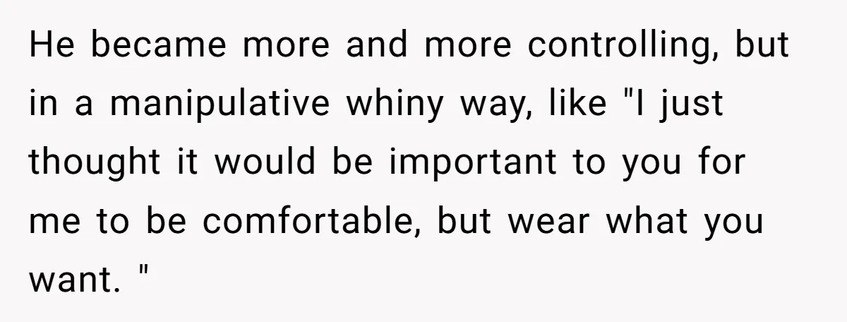 He became more and more controlling, but in a manipulative whiny way, like "I just thought it would be important to you for me to be comfortable, but wear what...