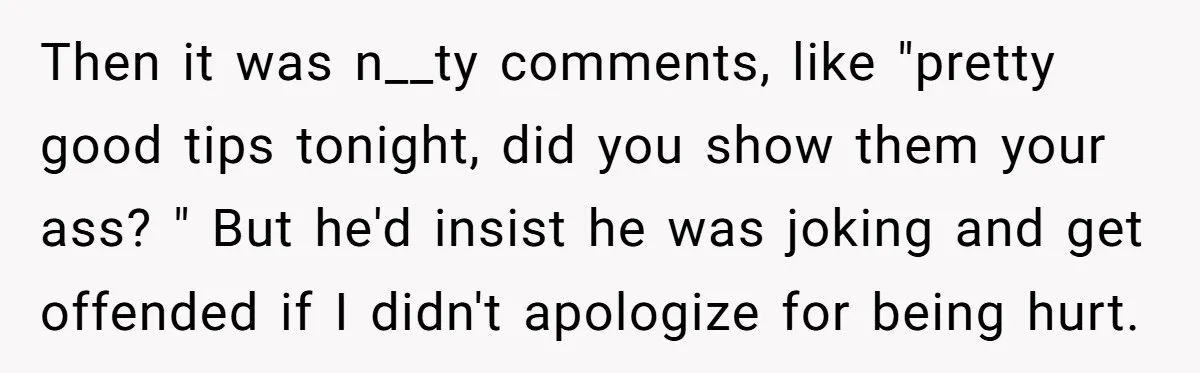 Then it was n__ty comments, like "pretty good tips tonight, did you show them your ass? " But he'd insist he was joking and get offended if I didn't apologize...