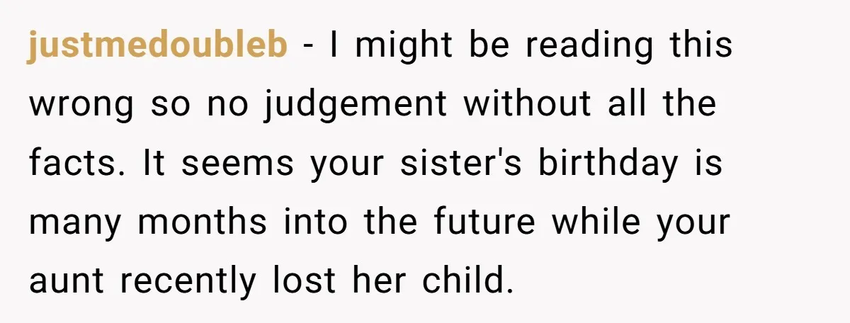 justmedoubleb − I might be reading this wrong so no judgement without all the facts. It seems your sister's birthday is many months into the future while your aunt recently...