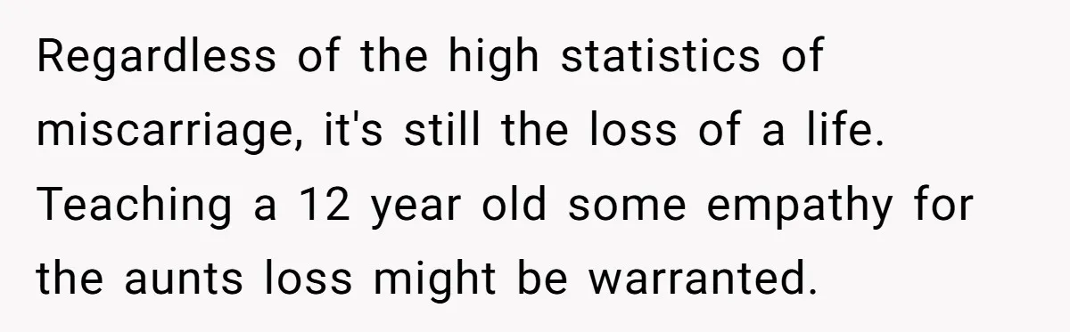 Regardless of the high statistics of miscarriage, it's still the loss of a life. Teaching a 12 year old some empathy for the aunts loss might be warranted.