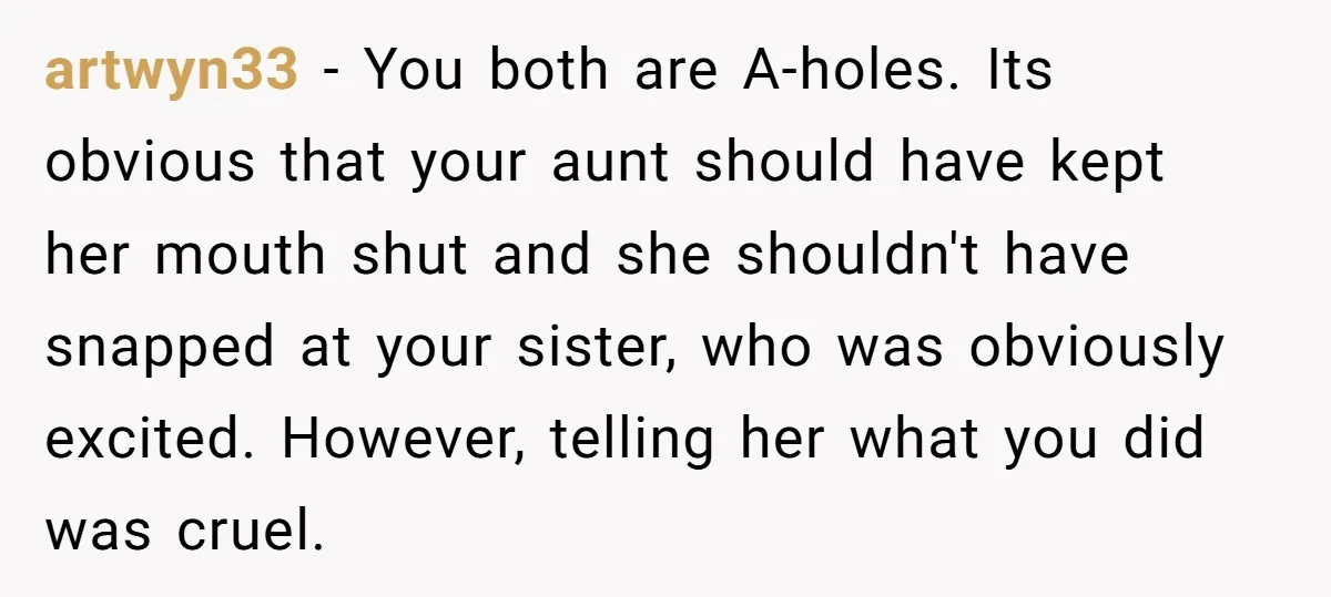 artwyn33 − You both are A-holes. Its obvious that your aunt should have kept her mouth shut and she shouldn't have snapped at your sister, who was obviously excited. However,...
