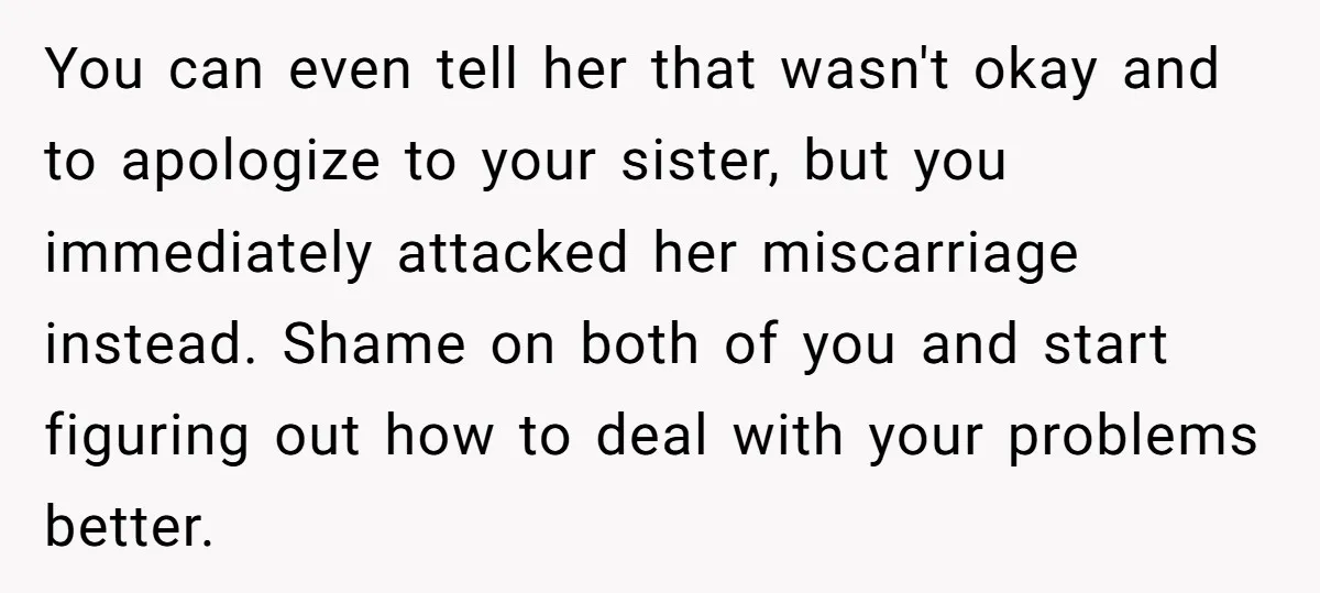 You can even tell her that wasn't okay and to apologize to your sister, but you immediately attacked her miscarriage instead. Shame on both of you and start figuring out...