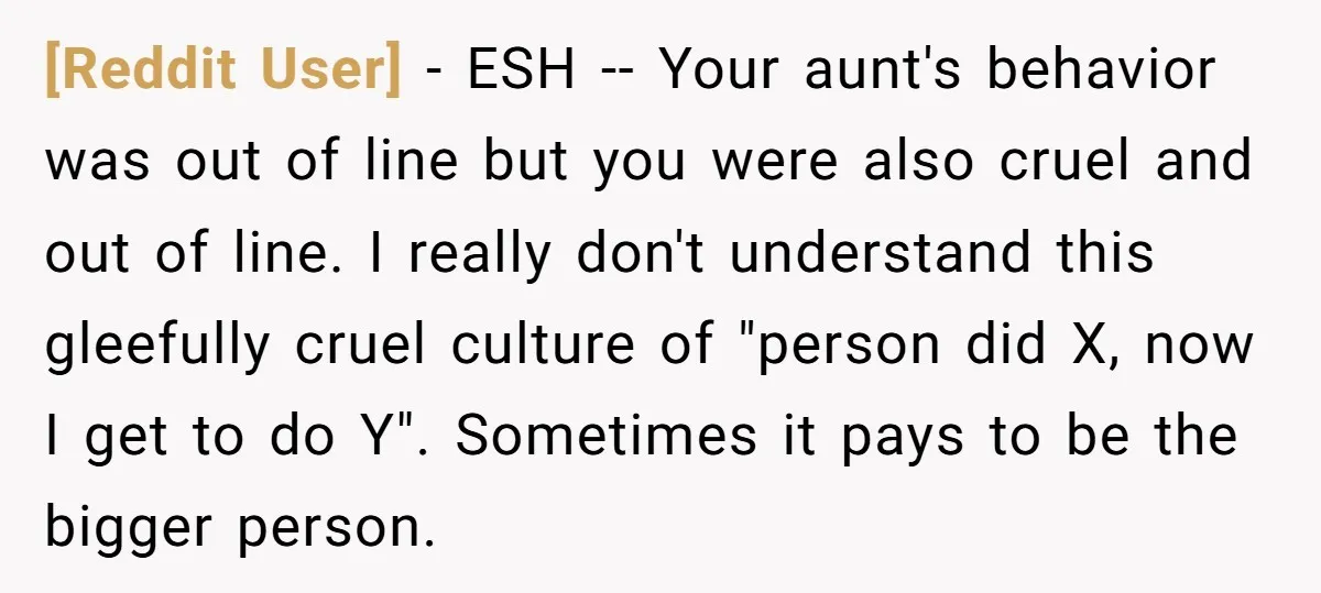[Reddit User] − ESH -- Your aunt's behavior was out of line but you were also cruel and out of line. I really don't understand this gleefully cruel culture of...