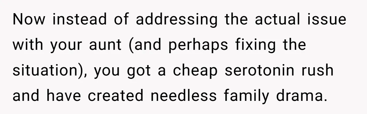 Now instead of addressing the actual issue with your aunt (and perhaps fixing the situation), you got a cheap serotonin rush and have created needless family drama.
