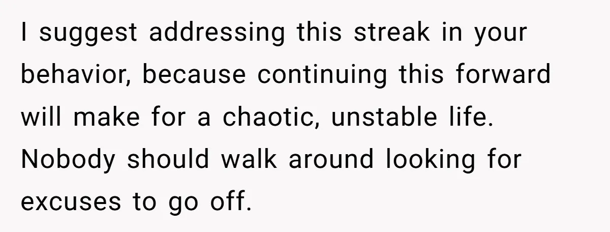 I suggest addressing this streak in your behavior, because continuing this forward will make for a chaotic, unstable life. Nobody should walk around looking for excuses to go off.