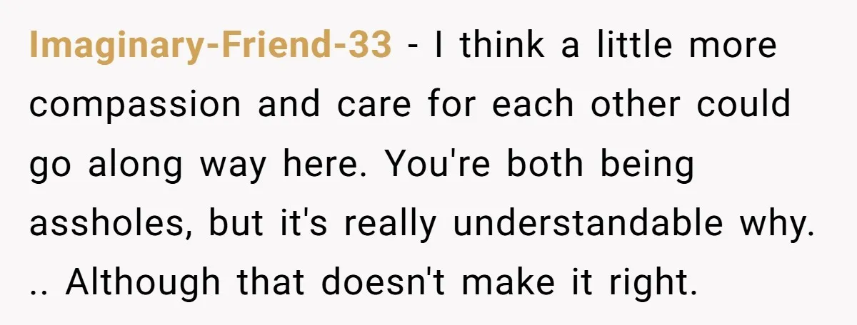 Imaginary-Friend-33 − I think a little more compassion and care for each other could go along way here. You're both being assholes, but it's really understandable why. .. Although that...