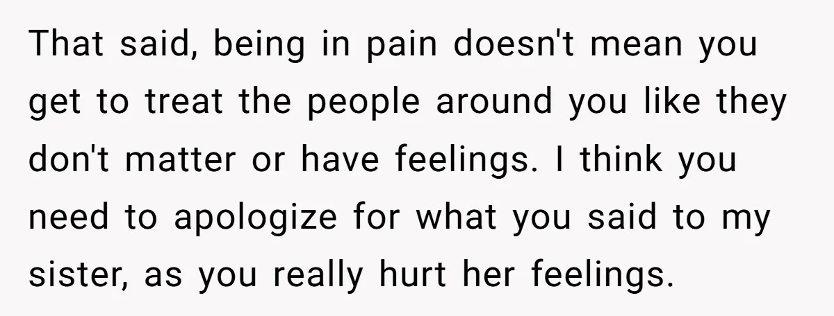 That said, being in pain doesn't mean you get to treat the people around you like they don't matter or have feelings. I think you need to apologize for what...