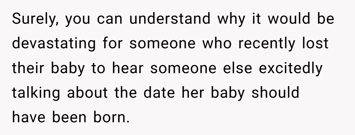 Surely, you can understand why it would be devastating for someone who recently lost their baby to hear someone else excitedly talking about the date her baby should have been...