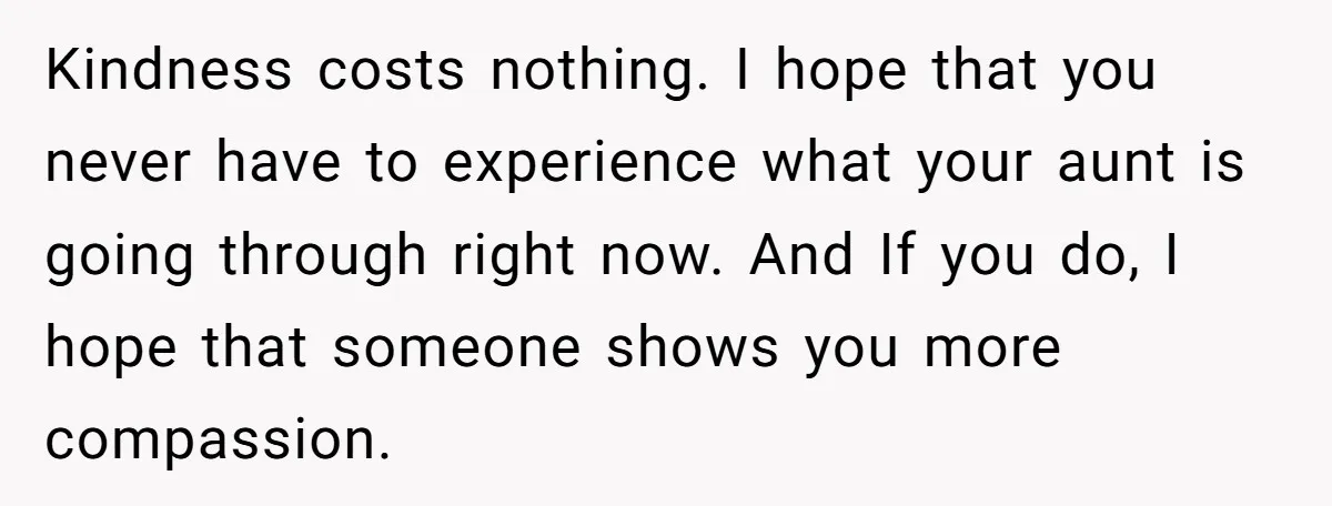 Kindness costs nothing. I hope that you never have to experience what your aunt is going through right now. And If you do, I hope that someone shows you more...