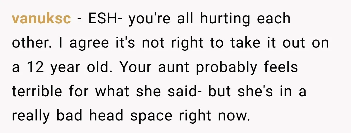 vanuksc − ESH- you're all hurting each other. I agree it's not right to take it out on a 12 year old. Your aunt probably feels terrible for what she...