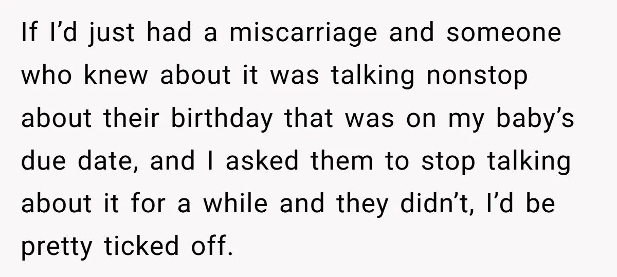 If I’d just had a miscarriage and someone who knew about it was talking nonstop about their birthday that was on my baby’s due date, and I asked them to...