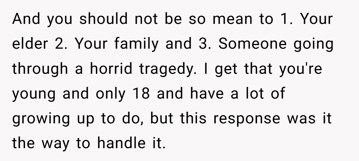 And you should not be so mean to 1. Your elder 2. Your family and 3. Someone going through a horrid tragedy. I get that you're young and only 18...
