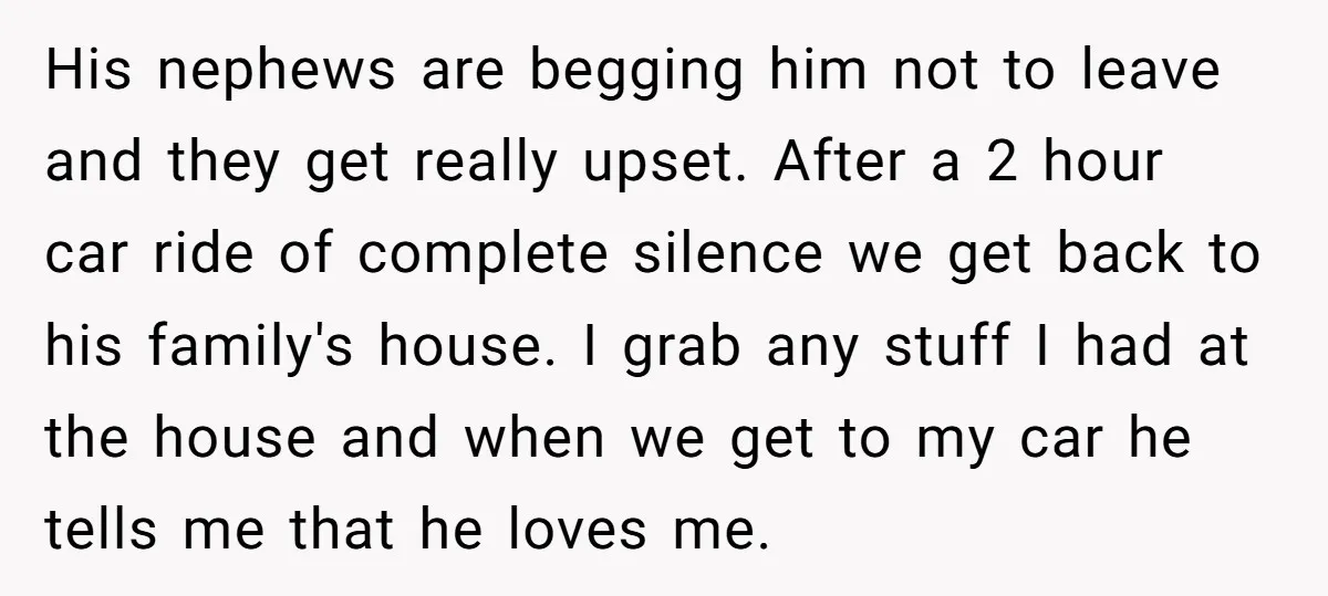 His nephews are begging him not to leave and they get really upset. After a 2 hour car ride of complete silence we get back to his family's house. I...